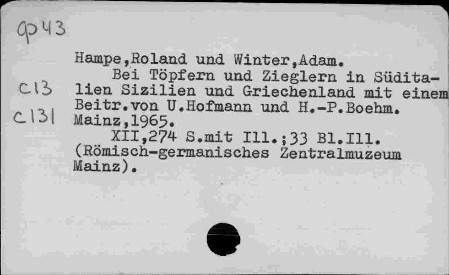 ﻿брМЗ
Hampe,Roland und Winter»Adam.
Bei Töpfern und Zieglern in Südita-СЛЪ lien Sizilien und Griechenland mit einem Beitr.von U.Hofmann und H.-P.Boehm.
Clil Mainz, 1965.
XII,274 S.mit Ill.;33 Bl.Ill. (Römisch-germanisches Zentralmuzeum Mainz) •